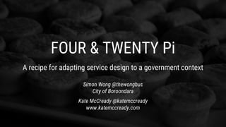 FOUR & TWENTY Pi
A recipe for adapting service design to a government context
Simon Wong @thewongbus
City of Boroondara
Kate McCready @katemccready
www.katemccready.com
 