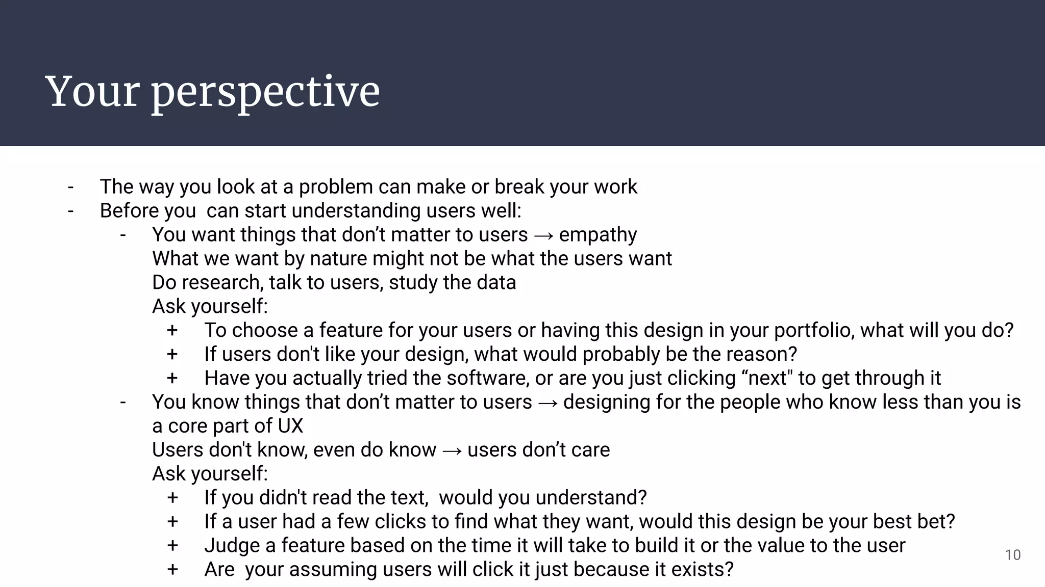 Your perspective
- The way you look at a problem can make or break your work
- Before you can start understanding users well:
- You want things that don’t matter to users → empathy
What we want by nature might not be what the users want
Do research, talk to users, study the data
Ask yourself:
+ To choose a feature for your users or having this design in your portfolio, what will you do?
+ If users don't like your design, what would probably be the reason?
+ Have you actually tried the software, or are you just clicking “next" to get through it
- You know things that don’t matter to users → designing for the people who know less than you is
a core part of UX
Users don't know, even do know → users don’t care
Ask yourself:
+ If you didn't read the text, would you understand?
+ If a user had a few clicks to ﬁnd what they want, would this design be your best bet?
+ Judge a feature based on the time it will take to build it or the value to the user
+ Are your assuming users will click it just because it exists?
10
 