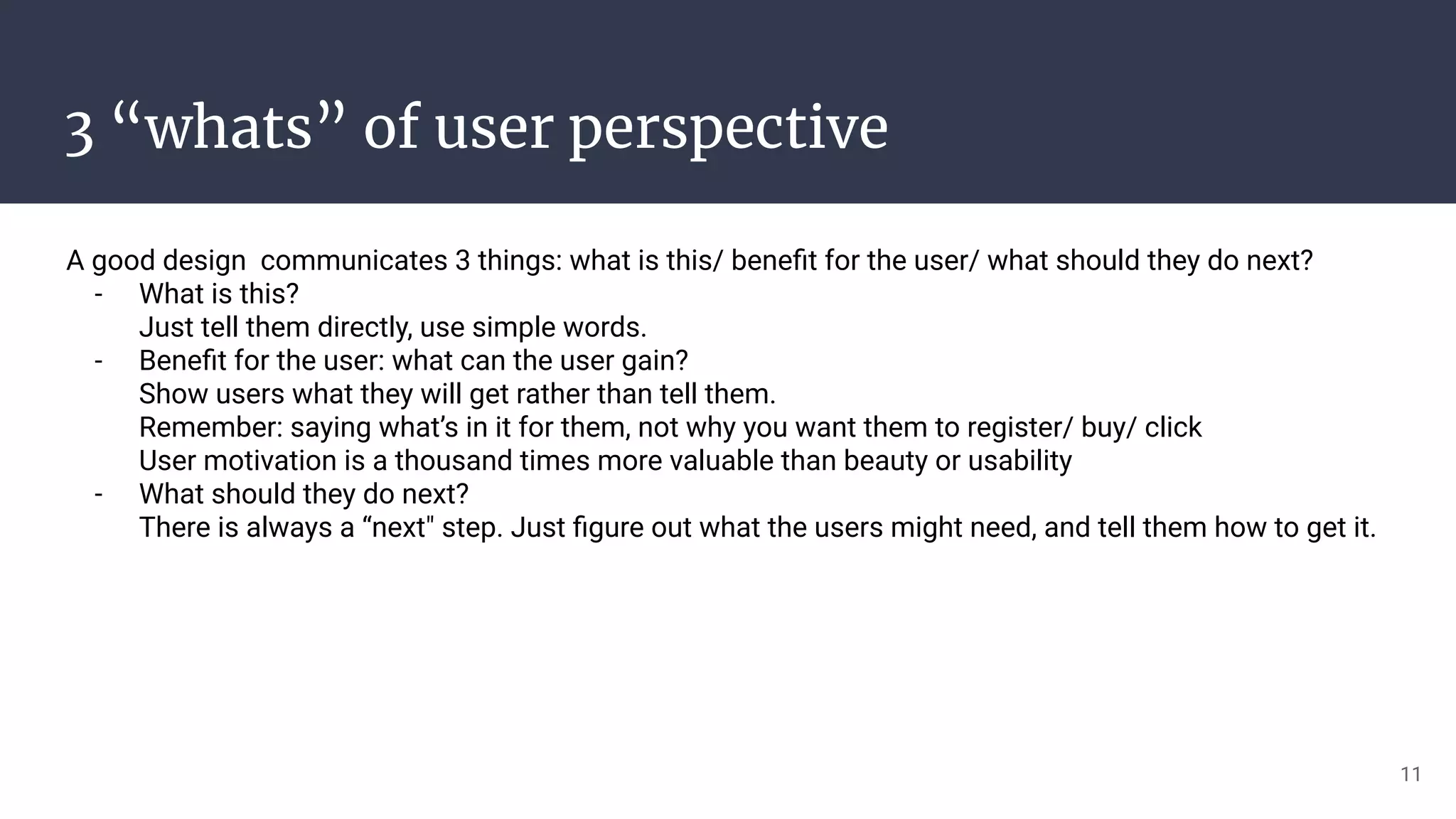 3 “whats” of user perspective
A good design communicates 3 things: what is this/ beneﬁt for the user/ what should they do next?
- What is this?
Just tell them directly, use simple words.
- Beneﬁt for the user: what can the user gain?
Show users what they will get rather than tell them.
Remember: saying what’s in it for them, not why you want them to register/ buy/ click
User motivation is a thousand times more valuable than beauty or usability
- What should they do next?
There is always a “next" step. Just ﬁgure out what the users might need, and tell them how to get it.
11
 