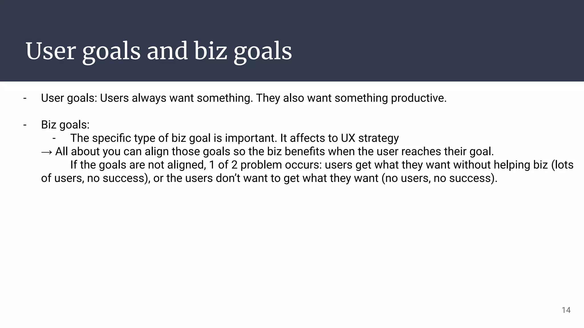 User goals and biz goals
- User goals: Users always want something. They also want something productive.
- Biz goals:
- The speciﬁc type of biz goal is important. It affects to UX strategy
→ All about you can align those goals so the biz beneﬁts when the user reaches their goal.
If the goals are not aligned, 1 of 2 problem occurs: users get what they want without helping biz (lots
of users, no success), or the users don’t want to get what they want (no users, no success).
14
 