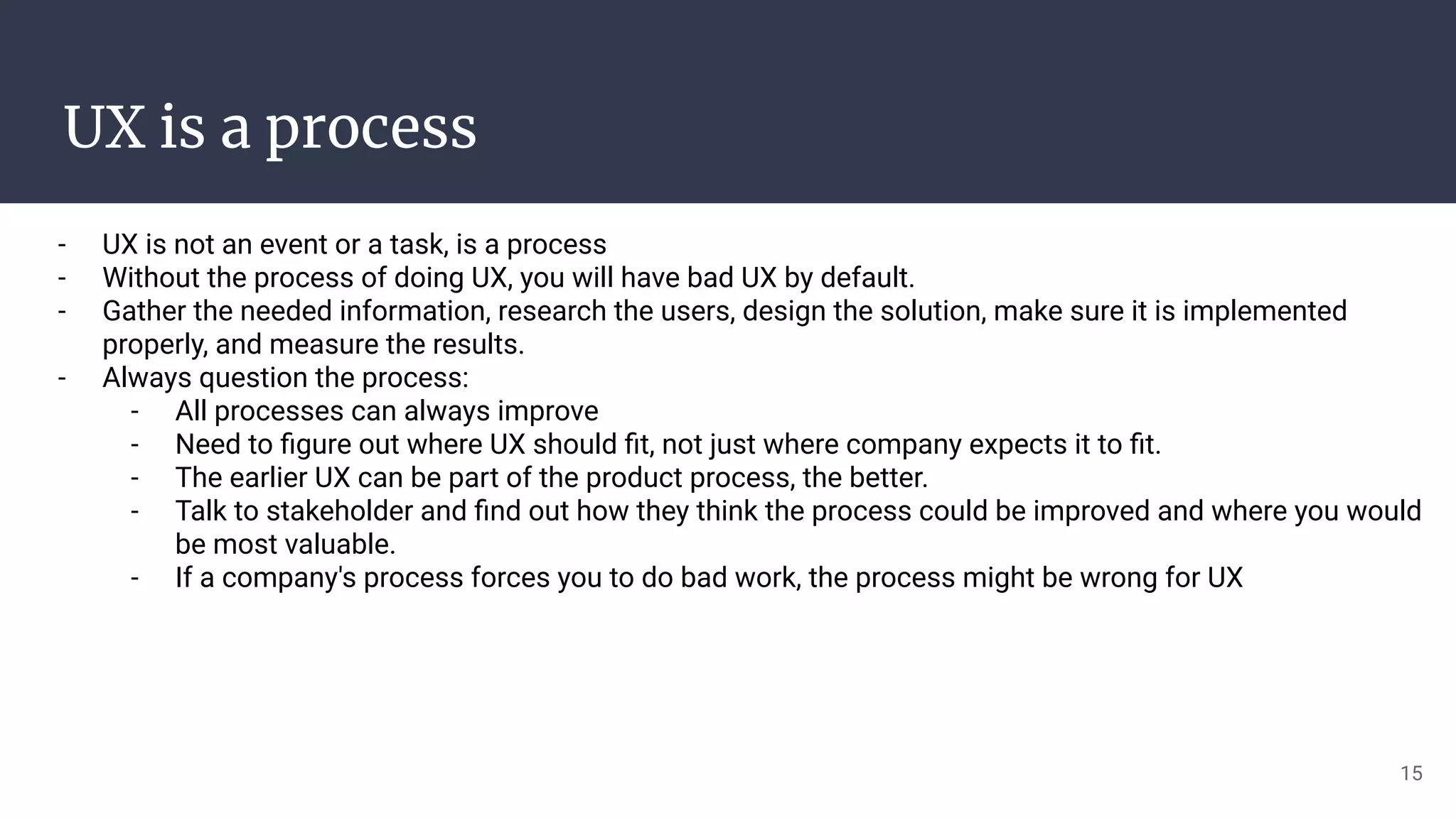 UX is a process
- UX is not an event or a task, is a process
- Without the process of doing UX, you will have bad UX by default.
- Gather the needed information, research the users, design the solution, make sure it is implemented
properly, and measure the results.
- Always question the process:
- All processes can always improve
- Need to ﬁgure out where UX should ﬁt, not just where company expects it to ﬁt.
- The earlier UX can be part of the product process, the better.
- Talk to stakeholder and ﬁnd out how they think the process could be improved and where you would
be most valuable.
- If a company's process forces you to do bad work, the process might be wrong for UX
15
 