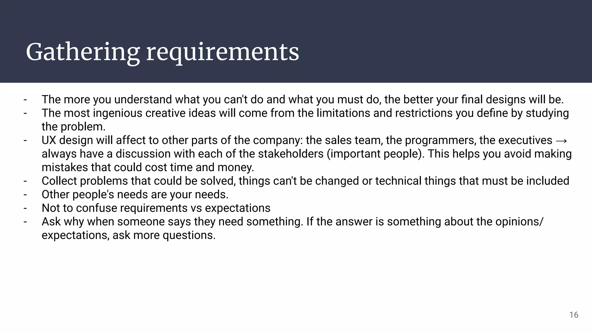 Gathering requirements
- The more you understand what you can't do and what you must do, the better your ﬁnal designs will be.
- The most ingenious creative ideas will come from the limitations and restrictions you deﬁne by studying
the problem.
- UX design will affect to other parts of the company: the sales team, the programmers, the executives →
always have a discussion with each of the stakeholders (important people). This helps you avoid making
mistakes that could cost time and money.
- Collect problems that could be solved, things can't be changed or technical things that must be included
- Other people's needs are your needs.
- Not to confuse requirements vs expectations
- Ask why when someone says they need something. If the answer is something about the opinions/
expectations, ask more questions.
16
 
