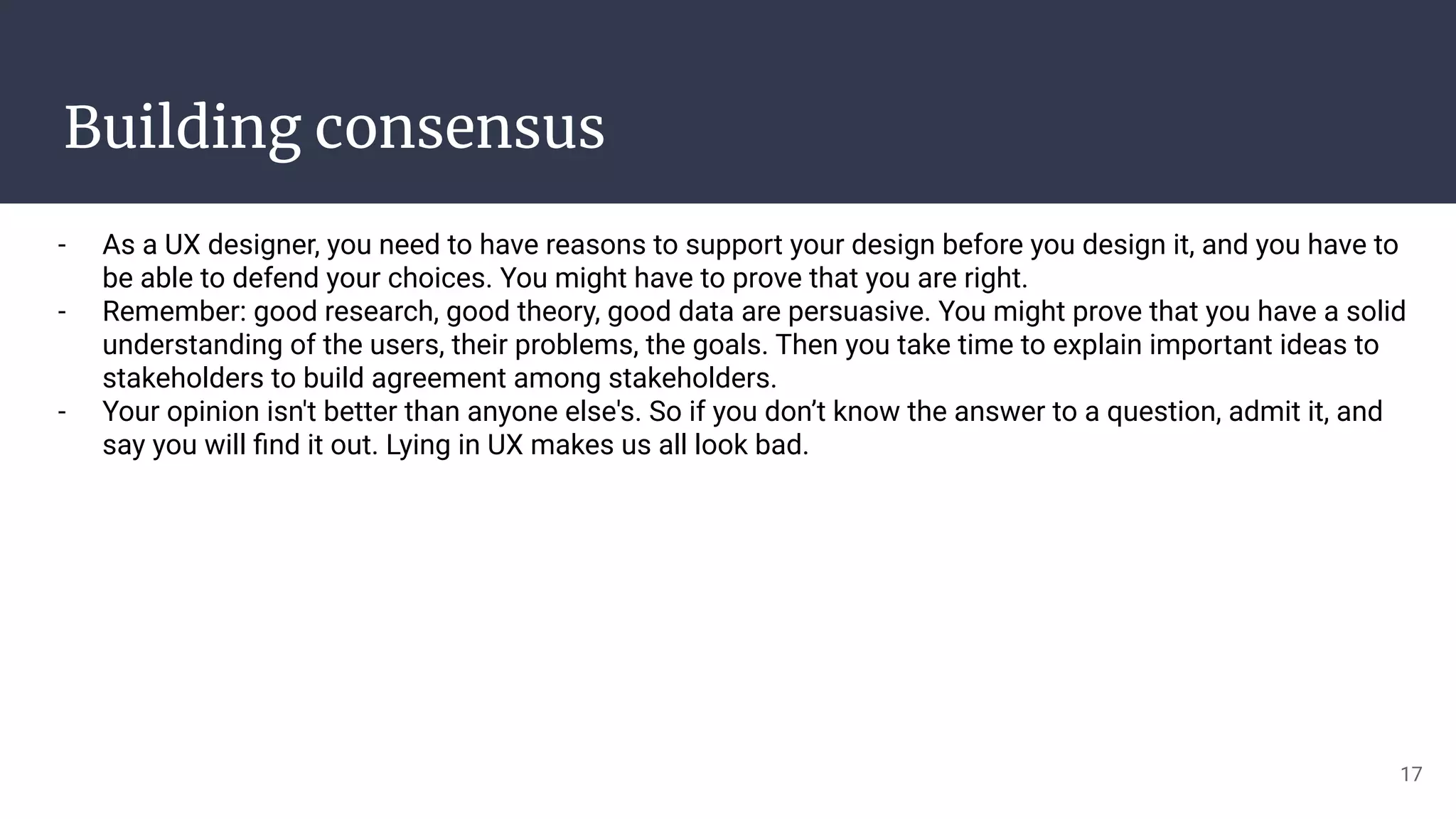 Building consensus
- As a UX designer, you need to have reasons to support your design before you design it, and you have to
be able to defend your choices. You might have to prove that you are right.
- Remember: good research, good theory, good data are persuasive. You might prove that you have a solid
understanding of the users, their problems, the goals. Then you take time to explain important ideas to
stakeholders to build agreement among stakeholders.
- Your opinion isn't better than anyone else's. So if you don’t know the answer to a question, admit it, and
say you will ﬁnd it out. Lying in UX makes us all look bad.
17
 
