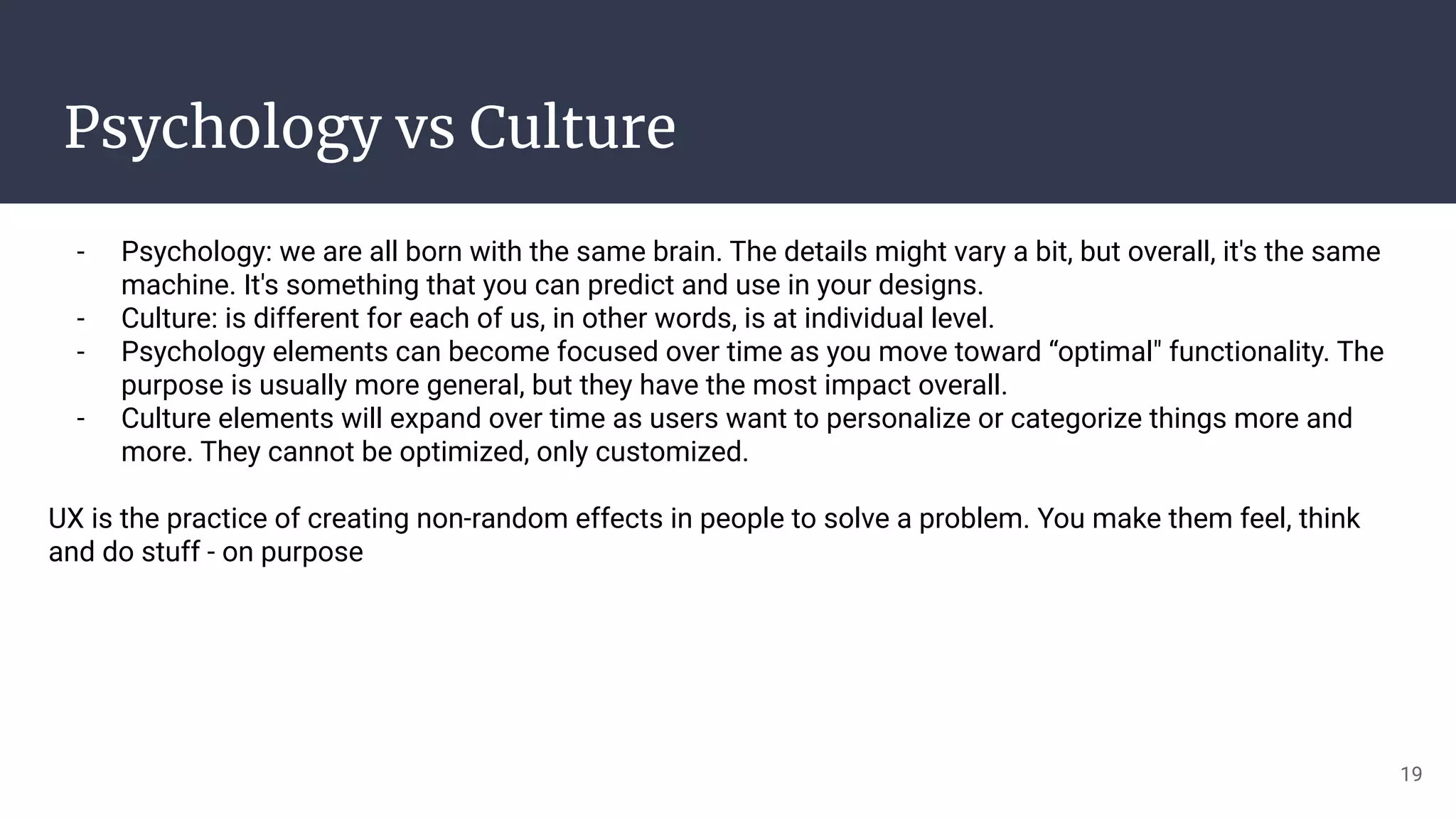 Psychology vs Culture
- Psychology: we are all born with the same brain. The details might vary a bit, but overall, it's the same
machine. It's something that you can predict and use in your designs.
- Culture: is different for each of us, in other words, is at individual level.
- Psychology elements can become focused over time as you move toward “optimal" functionality. The
purpose is usually more general, but they have the most impact overall.
- Culture elements will expand over time as users want to personalize or categorize things more and
more. They cannot be optimized, only customized.
UX is the practice of creating non-random effects in people to solve a problem. You make them feel, think
and do stuff - on purpose
19
 