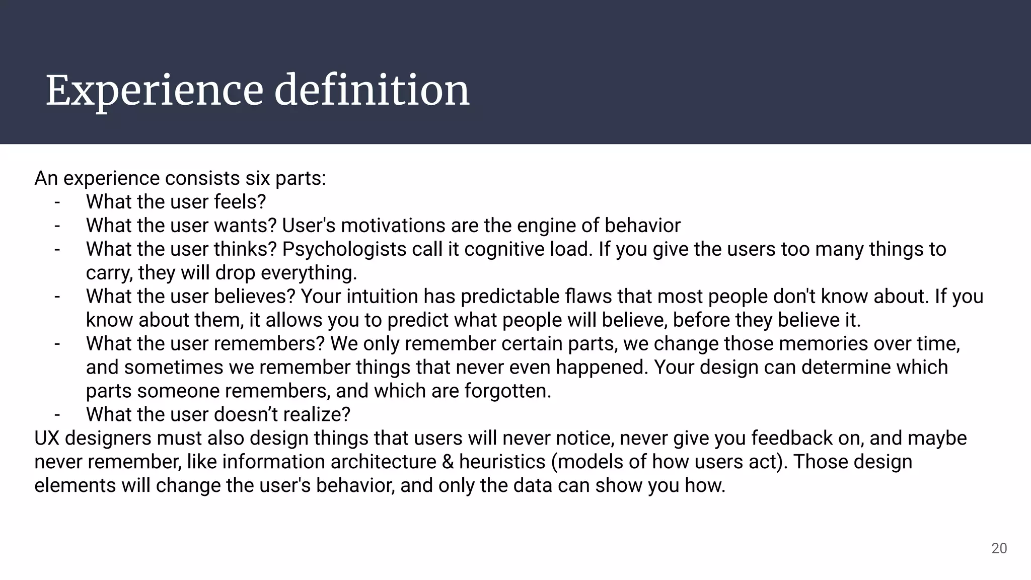 Experience deﬁnition
An experience consists six parts:
- What the user feels?
- What the user wants? User's motivations are the engine of behavior
- What the user thinks? Psychologists call it cognitive load. If you give the users too many things to
carry, they will drop everything.
- What the user believes? Your intuition has predictable ﬂaws that most people don't know about. If you
know about them, it allows you to predict what people will believe, before they believe it.
- What the user remembers? We only remember certain parts, we change those memories over time,
and sometimes we remember things that never even happened. Your design can determine which
parts someone remembers, and which are forgotten.
- What the user doesn’t realize?
UX designers must also design things that users will never notice, never give you feedback on, and maybe
never remember, like information architecture & heuristics (models of how users act). Those design
elements will change the user's behavior, and only the data can show you how.
20
 