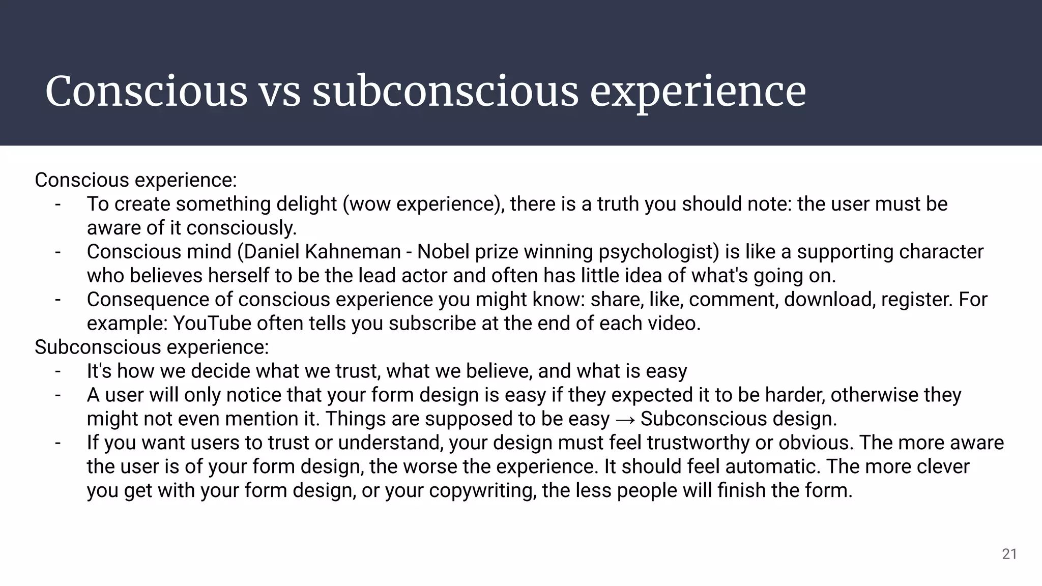Conscious vs subconscious experience
Conscious experience:
- To create something delight (wow experience), there is a truth you should note: the user must be
aware of it consciously.
- Conscious mind (Daniel Kahneman - Nobel prize winning psychologist) is like a supporting character
who believes herself to be the lead actor and often has little idea of what's going on.
- Consequence of conscious experience you might know: share, like, comment, download, register. For
example: YouTube often tells you subscribe at the end of each video.
Subconscious experience:
- It's how we decide what we trust, what we believe, and what is easy
- A user will only notice that your form design is easy if they expected it to be harder, otherwise they
might not even mention it. Things are supposed to be easy → Subconscious design.
- If you want users to trust or understand, your design must feel trustworthy or obvious. The more aware
the user is of your form design, the worse the experience. It should feel automatic. The more clever
you get with your form design, or your copywriting, the less people will ﬁnish the form.
21
 