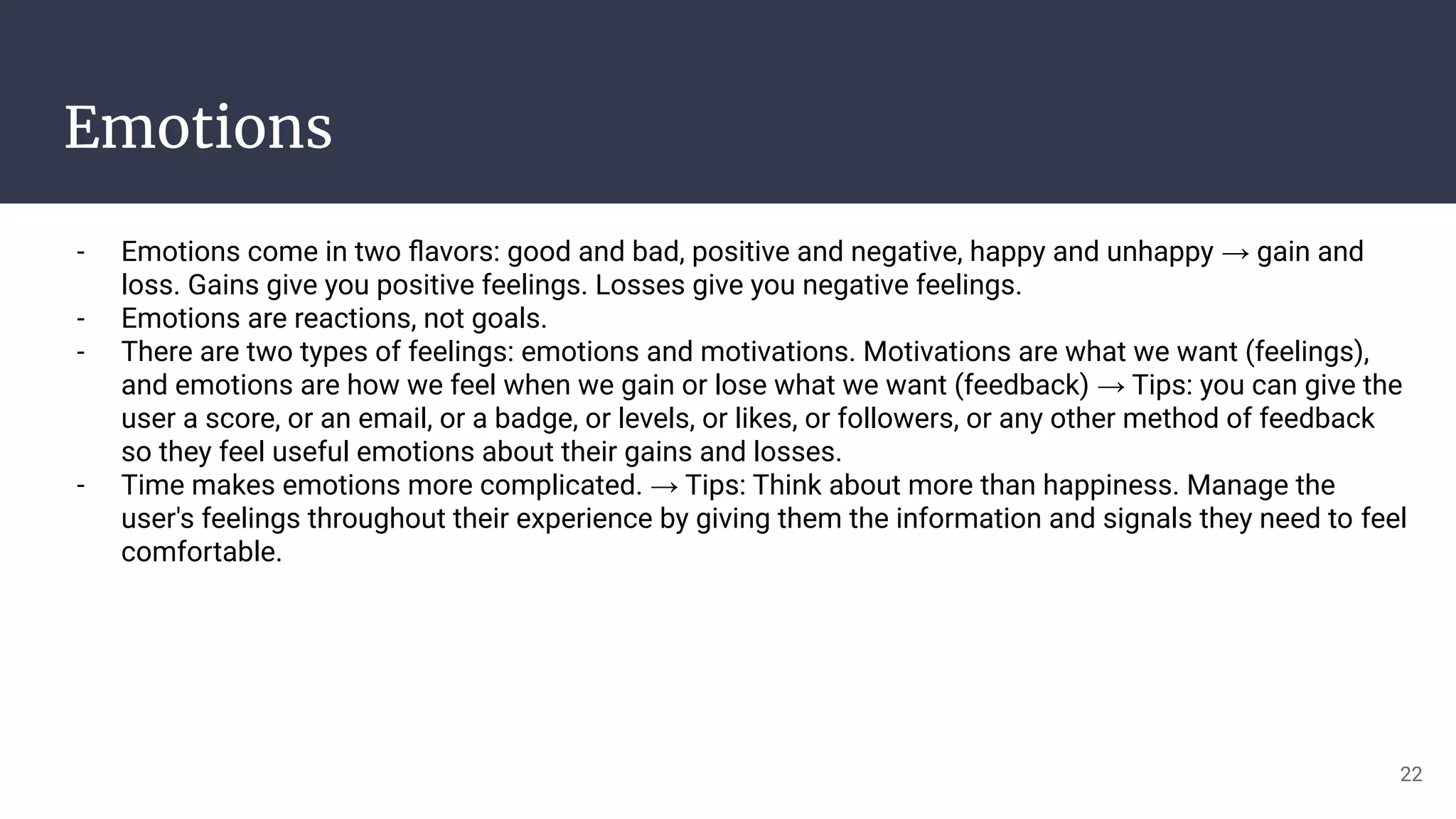 Emotions
- Emotions come in two ﬂavors: good and bad, positive and negative, happy and unhappy → gain and
loss. Gains give you positive feelings. Losses give you negative feelings.
- Emotions are reactions, not goals.
- There are two types of feelings: emotions and motivations. Motivations are what we want (feelings),
and emotions are how we feel when we gain or lose what we want (feedback) → Tips: you can give the
user a score, or an email, or a badge, or levels, or likes, or followers, or any other method of feedback
so they feel useful emotions about their gains and losses.
- Time makes emotions more complicated. → Tips: Think about more than happiness. Manage the
user's feelings throughout their experience by giving them the information and signals they need to feel
comfortable.
22
 
