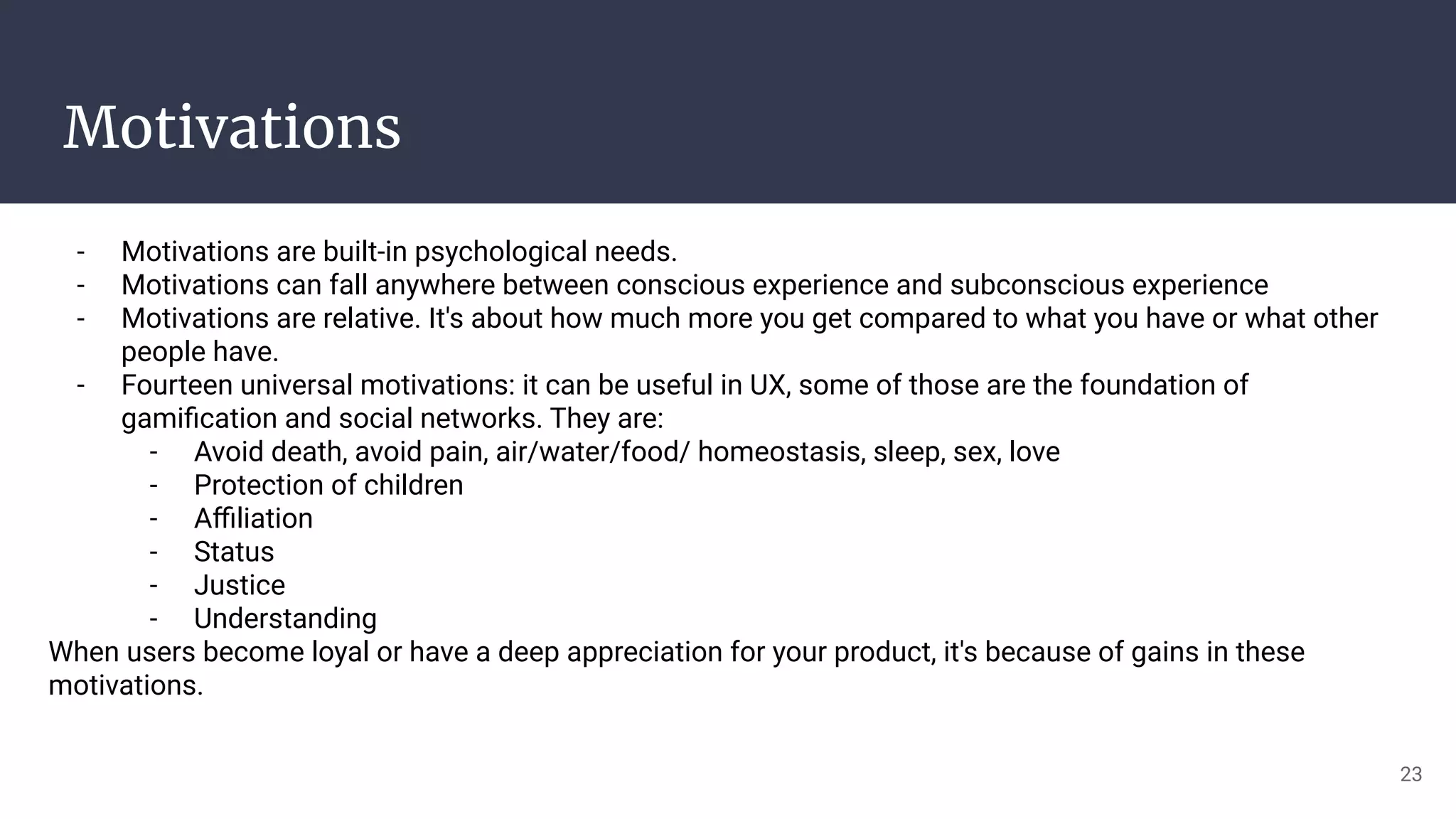 Motivations
- Motivations are built-in psychological needs.
- Motivations can fall anywhere between conscious experience and subconscious experience
- Motivations are relative. It's about how much more you get compared to what you have or what other
people have.
- Fourteen universal motivations: it can be useful in UX, some of those are the foundation of
gamiﬁcation and social networks. They are:
- Avoid death, avoid pain, air/water/food/ homeostasis, sleep, sex, love
- Protection of children
- Aﬃliation
- Status
- Justice
- Understanding
When users become loyal or have a deep appreciation for your product, it's because of gains in these
motivations.
23
 