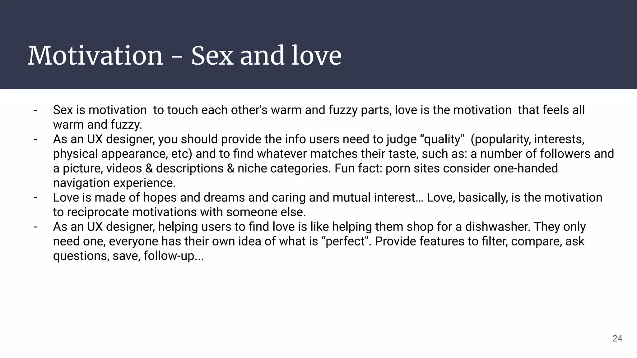 Motivation - Sex and love
- Sex is motivation to touch each other's warm and fuzzy parts, love is the motivation that feels all
warm and fuzzy.
- As an UX designer, you should provide the info users need to judge “quality" (popularity, interests,
physical appearance, etc) and to ﬁnd whatever matches their taste, such as: a number of followers and
a picture, videos & descriptions & niche categories. Fun fact: porn sites consider one-handed
navigation experience.
- Love is made of hopes and dreams and caring and mutual interest… Love, basically, is the motivation
to reciprocate motivations with someone else.
- As an UX designer, helping users to ﬁnd love is like helping them shop for a dishwasher. They only
need one, everyone has their own idea of what is “perfect". Provide features to ﬁlter, compare, ask
questions, save, follow-up...
24
 