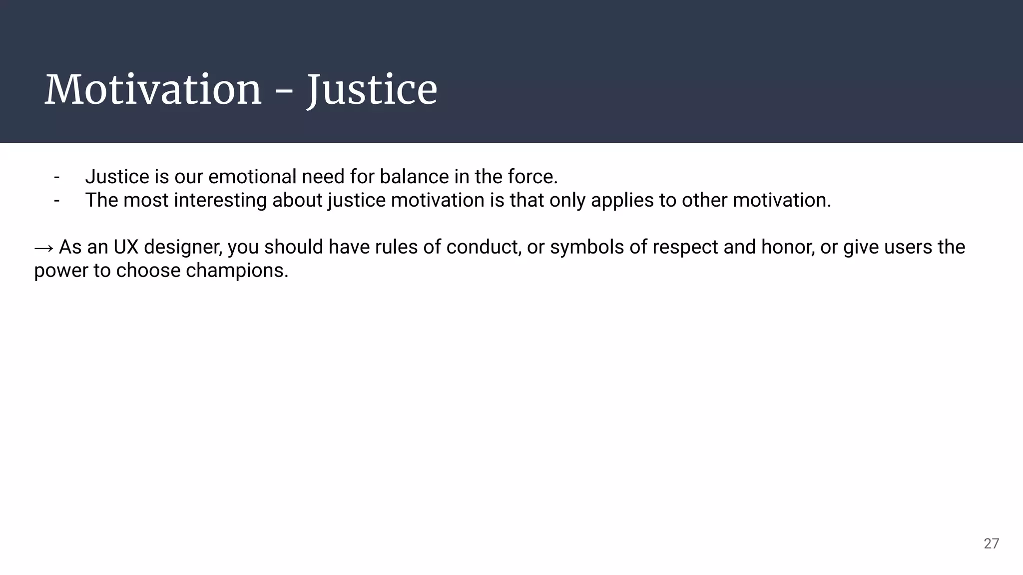 Motivation - Justice
- Justice is our emotional need for balance in the force.
- The most interesting about justice motivation is that only applies to other motivation.
→ As an UX designer, you should have rules of conduct, or symbols of respect and honor, or give users the
power to choose champions.
27
 