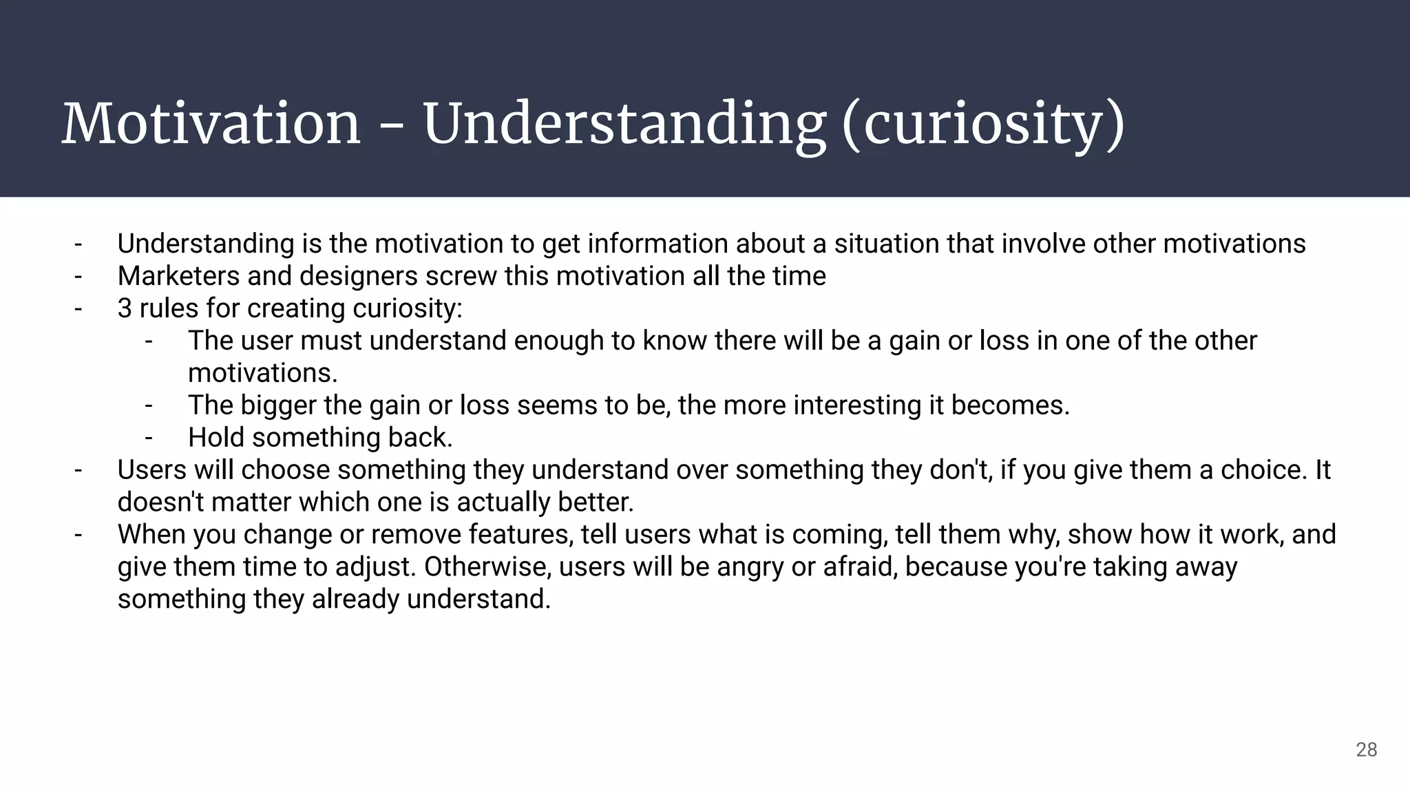 Motivation - Understanding (curiosity)
- Understanding is the motivation to get information about a situation that involve other motivations
- Marketers and designers screw this motivation all the time
- 3 rules for creating curiosity:
- The user must understand enough to know there will be a gain or loss in one of the other
motivations.
- The bigger the gain or loss seems to be, the more interesting it becomes.
- Hold something back.
- Users will choose something they understand over something they don't, if you give them a choice. It
doesn't matter which one is actually better.
- When you change or remove features, tell users what is coming, tell them why, show how it work, and
give them time to adjust. Otherwise, users will be angry or afraid, because you're taking away
something they already understand.
28
 