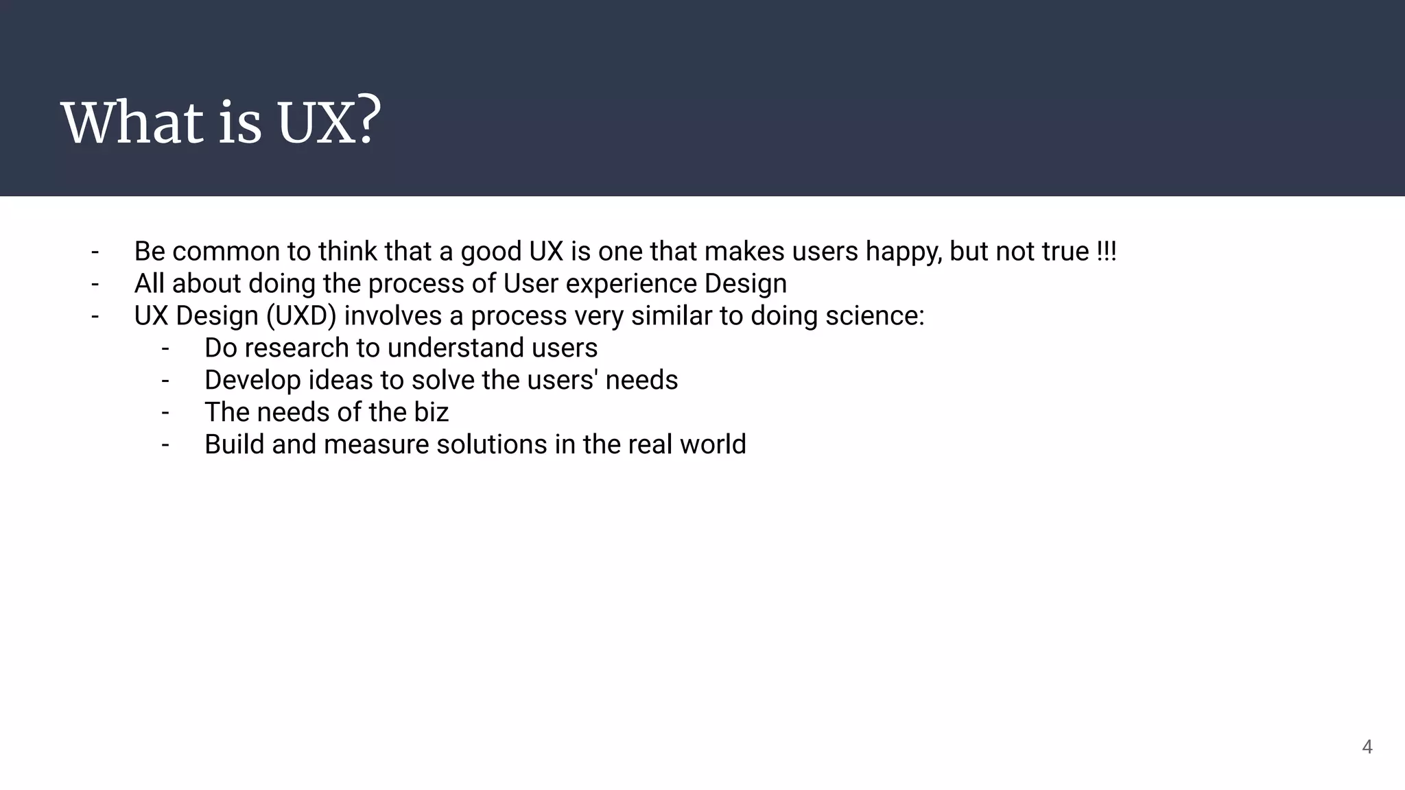 What is UX?
- Be common to think that a good UX is one that makes users happy, but not true !!!
- All about doing the process of User experience Design
- UX Design (UXD) involves a process very similar to doing science:
- Do research to understand users
- Develop ideas to solve the users' needs
- The needs of the biz
- Build and measure solutions in the real world
4
 