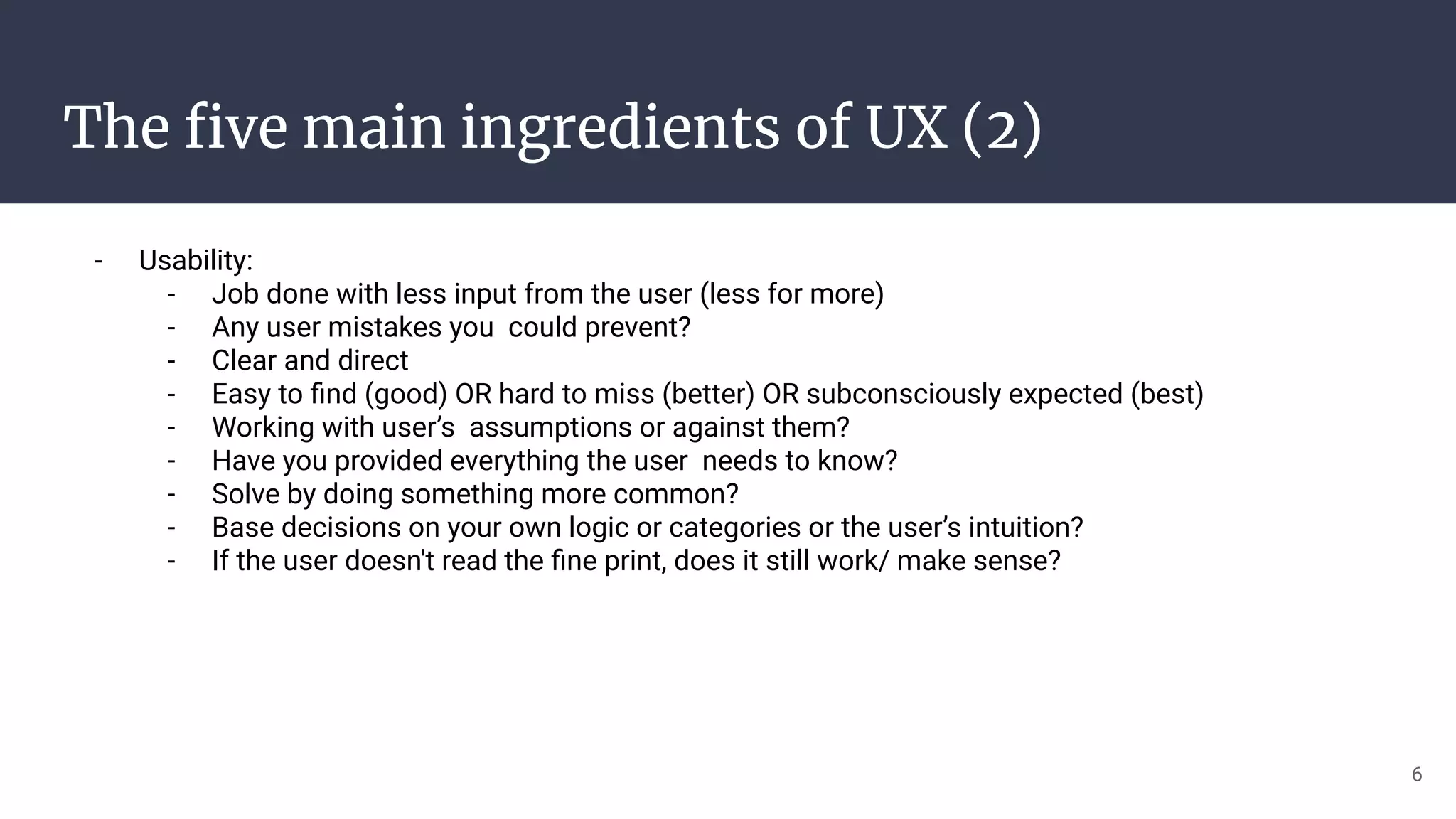 The ﬁve main ingredients of UX (2)
- Usability:
- Job done with less input from the user (less for more)
- Any user mistakes you could prevent?
- Clear and direct
- Easy to ﬁnd (good) OR hard to miss (better) OR subconsciously expected (best)
- Working with user’s assumptions or against them?
- Have you provided everything the user needs to know?
- Solve by doing something more common?
- Base decisions on your own logic or categories or the user’s intuition?
- If the user doesn't read the ﬁne print, does it still work/ make sense?
6
 