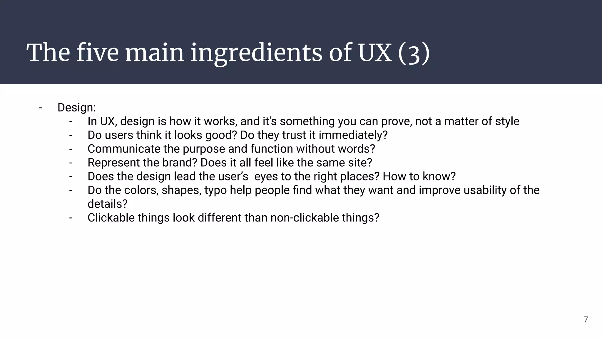 The ﬁve main ingredients of UX (3)
- Design:
- In UX, design is how it works, and it's something you can prove, not a matter of style
- Do users think it looks good? Do they trust it immediately?
- Communicate the purpose and function without words?
- Represent the brand? Does it all feel like the same site?
- Does the design lead the user’s eyes to the right places? How to know?
- Do the colors, shapes, typo help people ﬁnd what they want and improve usability of the
details?
- Clickable things look different than non-clickable things?
7
 