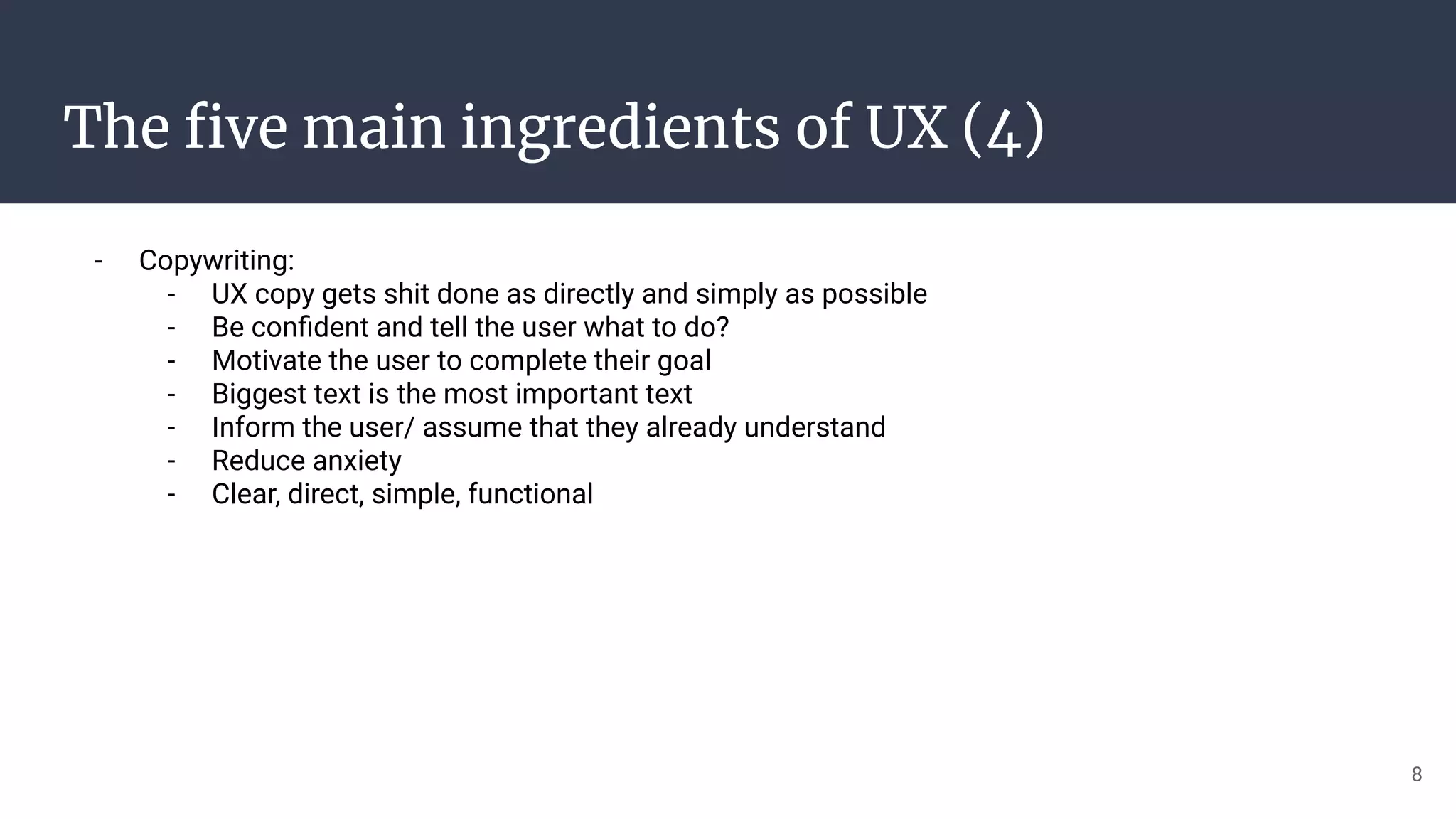 The ﬁve main ingredients of UX (4)
- Copywriting:
- UX copy gets shit done as directly and simply as possible
- Be conﬁdent and tell the user what to do?
- Motivate the user to complete their goal
- Biggest text is the most important text
- Inform the user/ assume that they already understand
- Reduce anxiety
- Clear, direct, simple, functional
8
 