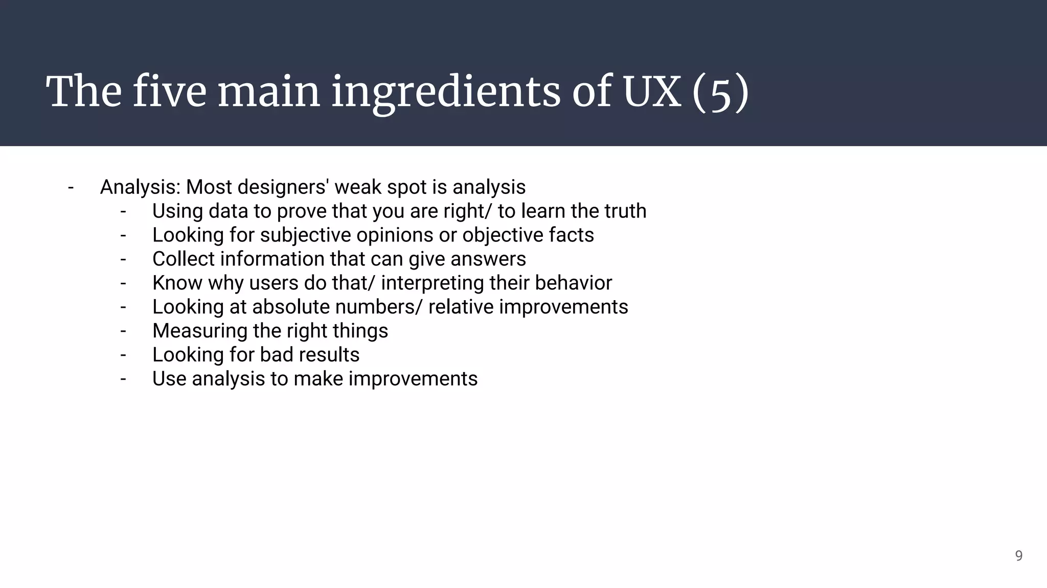 The ﬁve main ingredients of UX (5)
- Analysis: Most designers' weak spot is analysis
- Using data to prove that you are right/ to learn the truth
- Looking for subjective opinions or objective facts
- Collect information that can give answers
- Know why users do that/ interpreting their behavior
- Looking at absolute numbers/ relative improvements
- Measuring the right things
- Looking for bad results
- Use analysis to make improvements
9
 