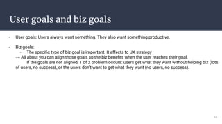 User goals and biz goals
- User goals: Users always want something. They also want something productive.
- Biz goals:
- The speciﬁc type of biz goal is important. It affects to UX strategy
→ All about you can align those goals so the biz beneﬁts when the user reaches their goal.
If the goals are not aligned, 1 of 2 problem occurs: users get what they want without helping biz (lots
of users, no success), or the users don’t want to get what they want (no users, no success).
14
 
