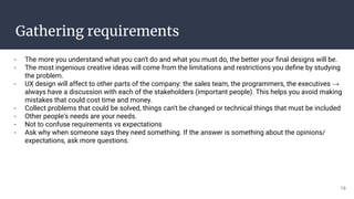 Gathering requirements
- The more you understand what you can't do and what you must do, the better your ﬁnal designs will be.
- The most ingenious creative ideas will come from the limitations and restrictions you deﬁne by studying
the problem.
- UX design will affect to other parts of the company: the sales team, the programmers, the executives →
always have a discussion with each of the stakeholders (important people). This helps you avoid making
mistakes that could cost time and money.
- Collect problems that could be solved, things can't be changed or technical things that must be included
- Other people's needs are your needs.
- Not to confuse requirements vs expectations
- Ask why when someone says they need something. If the answer is something about the opinions/
expectations, ask more questions.
16
 