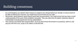 Building consensus
- As a UX designer, you need to have reasons to support your design before you design it, and you have to
be able to defend your choices. You might have to prove that you are right.
- Remember: good research, good theory, good data are persuasive. You might prove that you have a solid
understanding of the users, their problems, the goals. Then you take time to explain important ideas to
stakeholders to build agreement among stakeholders.
- Your opinion isn't better than anyone else's. So if you don’t know the answer to a question, admit it, and
say you will ﬁnd it out. Lying in UX makes us all look bad.
17
 