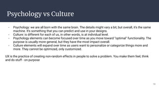 Psychology vs Culture
- Psychology: we are all born with the same brain. The details might vary a bit, but overall, it's the same
machine. It's something that you can predict and use in your designs.
- Culture: is different for each of us, in other words, is at individual level.
- Psychology elements can become focused over time as you move toward “optimal" functionality. The
purpose is usually more general, but they have the most impact overall.
- Culture elements will expand over time as users want to personalize or categorize things more and
more. They cannot be optimized, only customized.
UX is the practice of creating non-random effects in people to solve a problem. You make them feel, think
and do stuff - on purpose
19
 