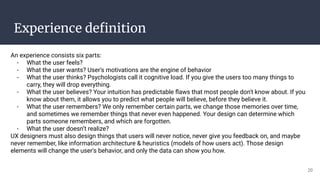Experience deﬁnition
An experience consists six parts:
- What the user feels?
- What the user wants? User's motivations are the engine of behavior
- What the user thinks? Psychologists call it cognitive load. If you give the users too many things to
carry, they will drop everything.
- What the user believes? Your intuition has predictable ﬂaws that most people don't know about. If you
know about them, it allows you to predict what people will believe, before they believe it.
- What the user remembers? We only remember certain parts, we change those memories over time,
and sometimes we remember things that never even happened. Your design can determine which
parts someone remembers, and which are forgotten.
- What the user doesn’t realize?
UX designers must also design things that users will never notice, never give you feedback on, and maybe
never remember, like information architecture & heuristics (models of how users act). Those design
elements will change the user's behavior, and only the data can show you how.
20
 