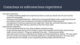 Conscious vs subconscious experience
Conscious experience:
- To create something delight (wow experience), there is a truth you should note: the user must be
aware of it consciously.
- Conscious mind (Daniel Kahneman - Nobel prize winning psychologist) is like a supporting character
who believes herself to be the lead actor and often has little idea of what's going on.
- Consequence of conscious experience you might know: share, like, comment, download, register. For
example: YouTube often tells you subscribe at the end of each video.
Subconscious experience:
- It's how we decide what we trust, what we believe, and what is easy
- A user will only notice that your form design is easy if they expected it to be harder, otherwise they
might not even mention it. Things are supposed to be easy → Subconscious design.
- If you want users to trust or understand, your design must feel trustworthy or obvious. The more aware
the user is of your form design, the worse the experience. It should feel automatic. The more clever
you get with your form design, or your copywriting, the less people will ﬁnish the form.
21
 