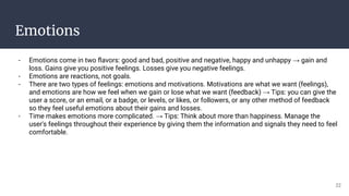 Emotions
- Emotions come in two ﬂavors: good and bad, positive and negative, happy and unhappy → gain and
loss. Gains give you positive feelings. Losses give you negative feelings.
- Emotions are reactions, not goals.
- There are two types of feelings: emotions and motivations. Motivations are what we want (feelings),
and emotions are how we feel when we gain or lose what we want (feedback) → Tips: you can give the
user a score, or an email, or a badge, or levels, or likes, or followers, or any other method of feedback
so they feel useful emotions about their gains and losses.
- Time makes emotions more complicated. → Tips: Think about more than happiness. Manage the
user's feelings throughout their experience by giving them the information and signals they need to feel
comfortable.
22
 