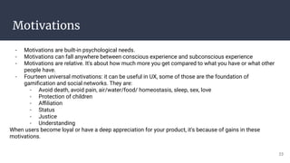 Motivations
- Motivations are built-in psychological needs.
- Motivations can fall anywhere between conscious experience and subconscious experience
- Motivations are relative. It's about how much more you get compared to what you have or what other
people have.
- Fourteen universal motivations: it can be useful in UX, some of those are the foundation of
gamiﬁcation and social networks. They are:
- Avoid death, avoid pain, air/water/food/ homeostasis, sleep, sex, love
- Protection of children
- Aﬃliation
- Status
- Justice
- Understanding
When users become loyal or have a deep appreciation for your product, it's because of gains in these
motivations.
23
 