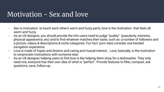 Motivation - Sex and love
- Sex is motivation to touch each other's warm and fuzzy parts, love is the motivation that feels all
warm and fuzzy.
- As an UX designer, you should provide the info users need to judge “quality" (popularity, interests,
physical appearance, etc) and to ﬁnd whatever matches their taste, such as: a number of followers and
a picture, videos & descriptions & niche categories. Fun fact: porn sites consider one-handed
navigation experience.
- Love is made of hopes and dreams and caring and mutual interest… Love, basically, is the motivation
to reciprocate motivations with someone else.
- As an UX designer, helping users to ﬁnd love is like helping them shop for a dishwasher. They only
need one, everyone has their own idea of what is “perfect". Provide features to ﬁlter, compare, ask
questions, save, follow-up...
24
 