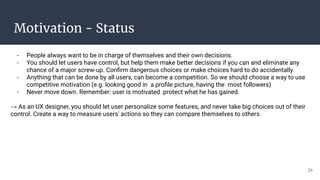 Motivation - Status
- People always want to be in charge of themselves and their own decisions.
- You should let users have control, but help them make better decisions if you can and eliminate any
chance of a major screw-up. Conﬁrm dangerous choices or make choices hard to do accidentally.
- Anything that can be done by all users, can become a competition. So we should choose a way to use
competitive motivation (e.g. looking good in a proﬁle picture, having the most followers)
- Never move down. Remember: user is motivated protect what he has gained.
→ As an UX designer, you should let user personalize some features, and never take big choices out of their
control. Create a way to measure users' actions so they can compare themselves to others.
26
 