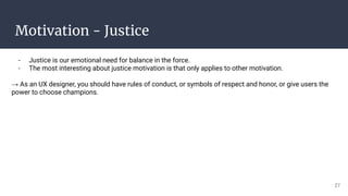 Motivation - Justice
- Justice is our emotional need for balance in the force.
- The most interesting about justice motivation is that only applies to other motivation.
→ As an UX designer, you should have rules of conduct, or symbols of respect and honor, or give users the
power to choose champions.
27
 