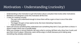 Motivation - Understanding (curiosity)
- Understanding is the motivation to get information about a situation that involve other motivations
- Marketers and designers screw this motivation all the time
- 3 rules for creating curiosity:
- The user must understand enough to know there will be a gain or loss in one of the other
motivations.
- The bigger the gain or loss seems to be, the more interesting it becomes.
- Hold something back.
- Users will choose something they understand over something they don't, if you give them a choice. It
doesn't matter which one is actually better.
- When you change or remove features, tell users what is coming, tell them why, show how it work, and
give them time to adjust. Otherwise, users will be angry or afraid, because you're taking away
something they already understand.
28
 