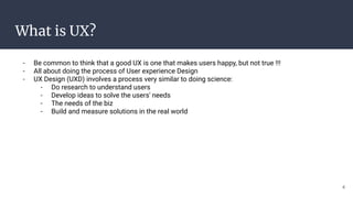 What is UX?
- Be common to think that a good UX is one that makes users happy, but not true !!!
- All about doing the process of User experience Design
- UX Design (UXD) involves a process very similar to doing science:
- Do research to understand users
- Develop ideas to solve the users' needs
- The needs of the biz
- Build and measure solutions in the real world
4
 
