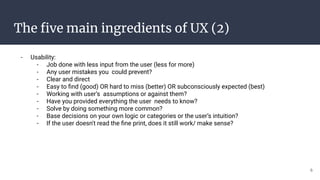 The ﬁve main ingredients of UX (2)
- Usability:
- Job done with less input from the user (less for more)
- Any user mistakes you could prevent?
- Clear and direct
- Easy to ﬁnd (good) OR hard to miss (better) OR subconsciously expected (best)
- Working with user’s assumptions or against them?
- Have you provided everything the user needs to know?
- Solve by doing something more common?
- Base decisions on your own logic or categories or the user’s intuition?
- If the user doesn't read the ﬁne print, does it still work/ make sense?
6
 