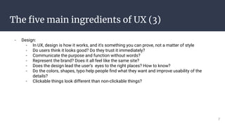 The ﬁve main ingredients of UX (3)
- Design:
- In UX, design is how it works, and it's something you can prove, not a matter of style
- Do users think it looks good? Do they trust it immediately?
- Communicate the purpose and function without words?
- Represent the brand? Does it all feel like the same site?
- Does the design lead the user’s eyes to the right places? How to know?
- Do the colors, shapes, typo help people ﬁnd what they want and improve usability of the
details?
- Clickable things look different than non-clickable things?
7
 