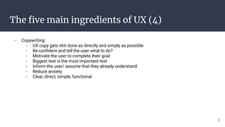 The ﬁve main ingredients of UX (4)
- Copywriting:
- UX copy gets shit done as directly and simply as possible
- Be conﬁdent and tell the user what to do?
- Motivate the user to complete their goal
- Biggest text is the most important text
- Inform the user/ assume that they already understand
- Reduce anxiety
- Clear, direct, simple, functional
8
 