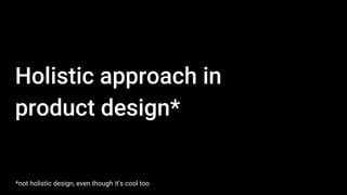 Holistic approach in
product design*
*not holistic design, even though it’s cool too
 