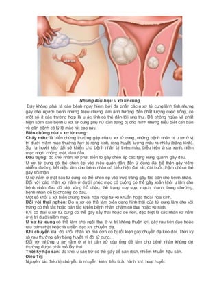 Những dấu hiệu u xơ tử cung
Đây không phải là căn bệnh nguy hiểm bởi đa phần các u xơ tử cung lành tính nhưng
gây cho người bệnh những triệu chứng làm ảnh hưởng đến chất lượng cuộc sống, có
một số ít các trường hợp là u ác tính có thể dẫn tới ung thư. Để phòng ngừa và phát
hiện sớm căn bệnh u xơ tử cung phụ nữ cần trang bị cho mình những hiểu biết căn bản
về căn bệnh có tỷ lệ mắc rất cao này.
Biến chứng của u xơ tử cung:
Chảy máu: là biến chứng thường gặp của u xơ tử cung, những bệnh nhân bị u xơ ở vị
trí dưới niêm mạc thường hay bị rong kinh, rong huyết, lượng máu ra nhiều (băng kinh).
Sự ra huyết kéo dài sẽ khiến cho bệnh nhân bị thiếu máu, biểu hiện là da xanh, niêm
mạc nhợt, chóng mặt, đau đầu.
Đau bụng: do khối nhân xơ phát triển to gây chèn ép các tạng xung quanh gây đau.
U xơ tử cung có thể chèn ép vào niệu quản dẫn đến ứ đọng đài bể thận gây viêm
nhiễm đường tiết niệu làm cho bệnh nhân có biểu hiện đái rắt, đái buốt, thậm chí có thể
gây sỏi thận.
U xơ nằm ở mặt sau tử cung có thể chèn ép vào trực tràng gây táo bón cho bệnh nhân.
Đối với các nhân xơ nằm ở dưới phúc mạc có cuống có thể gây xoắn khối u làm cho
bệnh nhân đau dữ dội vùng hố chậu, thể trạng suy sụp, mạch nhanh, bụng chướng,
bệnh nhân dễ bị choáng do đau.
Một số khối u xơ biến chứng thoái hóa hoại tử vô khuẩn hoặc thoái hóa kính.
Đối với thai nghén: Do u xơ có thể làm biến dạng hình thái của tử cung làm cho vòi
trứng có thể tắc hoặc bán tắc khiến bệnh nhân chậm có thai hoặc vô sinh.
Khi có thai u xơ tử cung có thể gây sẩy thai hoặc đẻ non, đặc biệt là các nhân xơ nằm
ở vị trí dưới niêm mạc.
U xơ tử cung có thể làm cho ngôi thai ở vị trí không thuận lợi, gây rau tiền đạo hoặc
rau bám chặt hoặc là u tiền đạo khi chuyển dạ.
Khi chuyển dạ: do khối nhân xơ mà cơn co bị rối loạn gây chuyển dạ kéo dài. Thời kỳ
xổ rau thường gây băng huyết vì đờ tử cung.
Đối với những u xơ nằm ở vị trí cản trở của ống đẻ làm cho bệnh nhân không đẻ
thường được phải mổ lấy thai.
Thời kỳ hậu sản: do khối u cản trở có thể gây bế sản dịch, nhiễm khuẩn hậu sản.
Điều Trị:
Nguyên tắc điều trị chủ yếu là nhuyễn kiên, tiêu tích, hành khí, hoạt huyết.
 