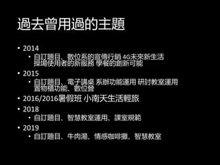 過去曾用過的主題
• 2014
• 自訂題目、數位系的宣傳行銷 4G未來新生活
操場使用者的新服務 學餐的創新可能
• 2015
• 自訂題目、電子講桌 系辦功能運用 研討教室運用
置物櫃功能、數位營
• 2016/2016暑假班 小南天生活輕旅
• 2018
• 自訂題目、智慧教室運用、課室規範
• 2019
• 自訂題目、牛肉湯、情感咖啡攤、智慧教室
 