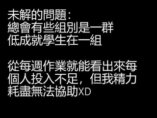 未解的問題：
總會有些組別是一群
低成就學生在一組
從每週作業就能看出來每
個人投入不足，但我精力
耗盡無法協助XD
 