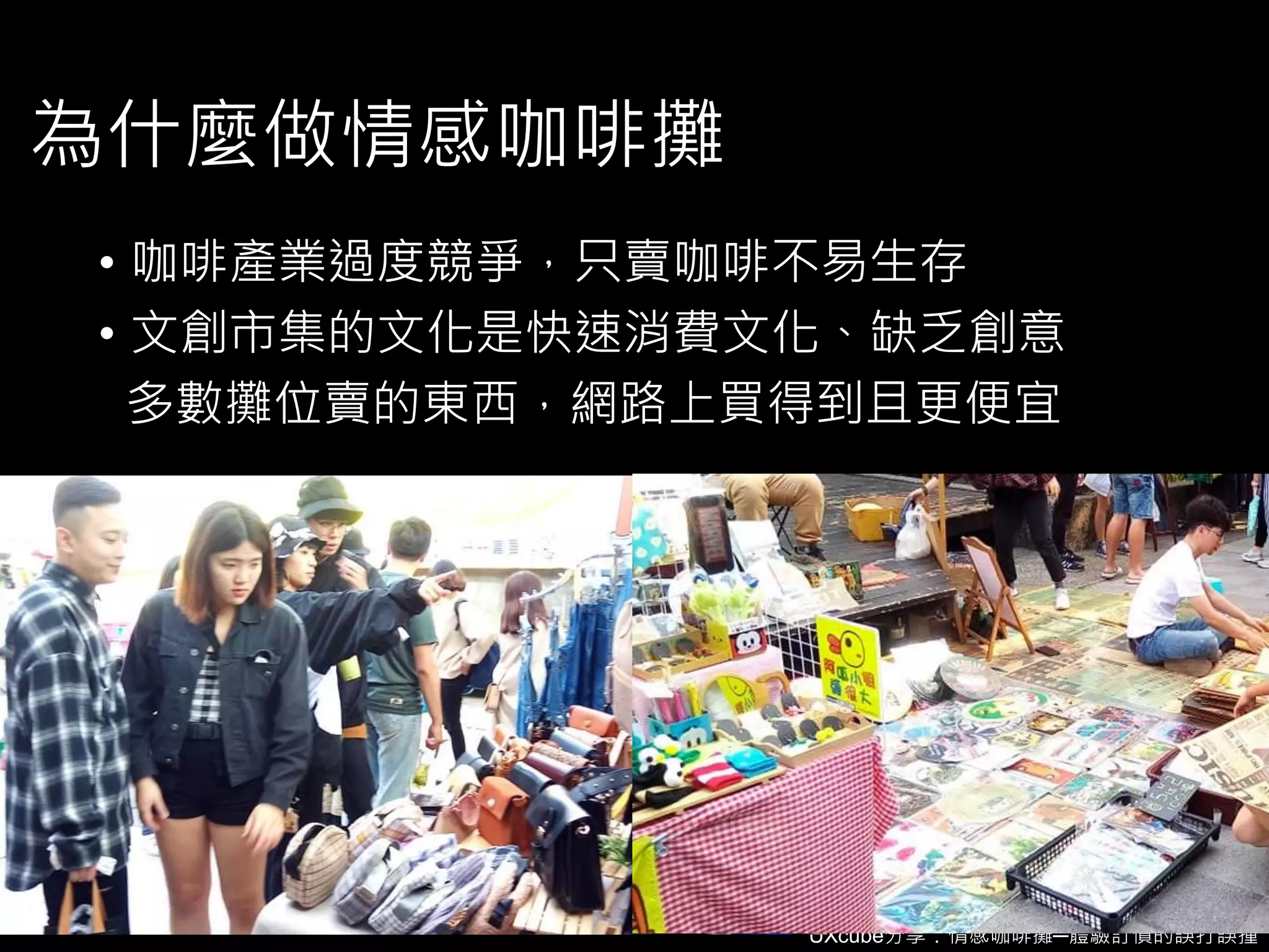 UXcube分享：情感咖啡攤─體驗訂價的誤打誤撞
為什麼做情感咖啡攤
• 咖啡產業過度競爭，只賣咖啡不易生存
• 文創市集的文化是快速消費文化、缺乏創意
多數攤位賣的東西，網路上買得到且更便宜
 