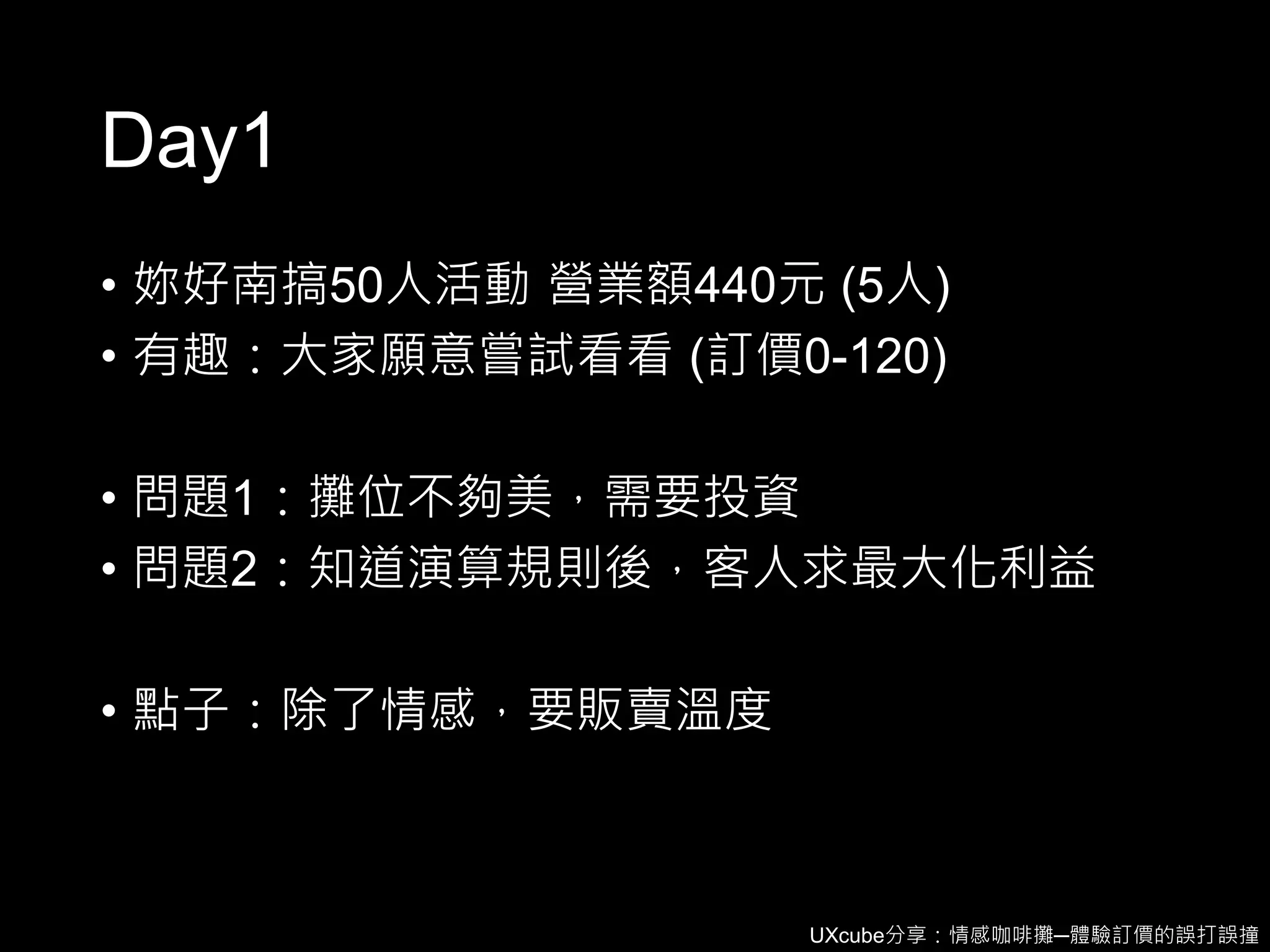 UXcube分享：情感咖啡攤─體驗訂價的誤打誤撞
Day1
• 妳好南搞50人活動 營業額440元 (5人)
• 有趣：大家願意嘗試看看 (訂價0-120)
• 問題1：攤位不夠美，需要投資
• 問題2：知道演算規則後，客人求最大化利益
• 點子：除了情感，要販賣溫度
 