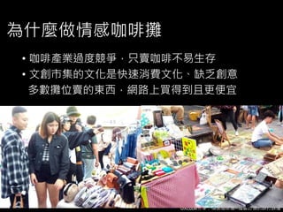 UXcube分享：情感咖啡攤─體驗訂價的誤打誤撞
為什麼做情感咖啡攤
• 咖啡產業過度競爭，只賣咖啡不易生存
• 文創市集的文化是快速消費文化、缺乏創意
多數攤位賣的東西，網路上買得到且更便宜
 