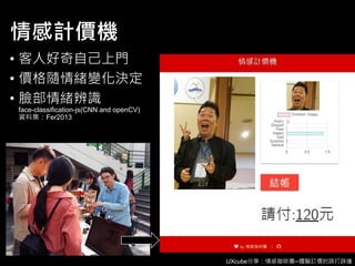 UXcube分享：情感咖啡攤─體驗訂價的誤打誤撞
情感計價機
• 客人好奇自己上門
• 價格隨情緒變化決定
• 臉部情緒辨識
face-classification-js(CNN and openCV)
資料集：Fer2013
 