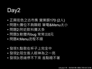 UXcube分享：情感咖啡攤─體驗訂價的誤打誤撞
Day2
• 正興街色之古市集 營業額170 (2人)
• 問題1:攤位不夠顯眼 筆電&Menu太小
• 問題2:附近飲料攤太多
• 問題3:軟體有bug 常常出0元
• 問題4:Menu流程不順
• 發現1:點歌在杯子上完全中
• 發現2:陌生客人眼神為之一亮
• 發現3:思緒停不下來 差點睡不著
 
