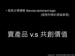 UXcube分享：情感咖啡攤─體驗訂價的誤打誤撞
賣產品 v.s 共創價值
• 服務主導邏輯 Service-dominant logic
(服務科學的理論基礎)
 
