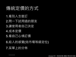 UXcube分享：情感咖啡攤─體驗訂價的誤打誤撞
傳統定價的方式
1.看別人怎麼訂
2.問一下試用過的朋友
3.讓使用者自己決定
4.成本定價
5.看自己心情訂價
6.給人的感覺(依市場等級定位)
7.菜單上的分佈
……
 