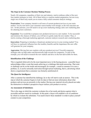 The Steps in the Customer Decision Making Process
Nearly All companies, regardless of their size and industry, tend to embrace either of the next
four market strategies to scale. All of them believe a cautious market preparation, but not every
single one of them truly needs you to create a fully scaled consumer analysis strategy:
Penetration: Your company intends to sell more of current products/services at your main
market. You by now know your consumer source/market well enough, so the risk outcomes are
low. At this juncture, you will need to set up a new marketing strategy and a new marketing plan
for attaining more customers.
Expansion: You would like to propose new products/services to a new market. To be successful
and minimize the chances of failure, you will have to gently study the new market. Thus, it
merits creating a thorough marketing approach, customer analysis research and a marketing plan.
Innovation: Preparing to introduce a brand-new product/service in your existing market? You
will have to cautiously influence how the troubles, benefits and the importance this new offer
will generate for your company.
Aggression: Moving Into new markets with new products/services? Forceful expansion
strategies take on high stakes and theoretically high rewards for companies. To pull of the
triumph, you will need to research the new markets and drive in the best deliverable for them.
Identification of the Challenge
This is regularly believed to be the most important move in the buying process: a possible buyer
acknowledges either a want that needs achieving or a challenge that needs answering. That want
or challenge can be on the inside and encouraged, for example, a need to consume or to cure a
problem, or, it can be outwardly motivation through tactical marketing, that is, advertising which
shows a requirement that a consumer was formerly uninformed of.
The Quest for Intelligence
After a customer has identified the challenge, he or she will start to seek an answer. This is the
step at which the customer begins to look for data to find out more information about what
products and services are presently in the market. Having your material cleverly placed can make
the distinction in whether a prospective buyer realizes your product or service.
An Assessment of Substitutes
This is the stage at which the customer evaluates his or her needs and desires against what is
accessible and how much its overheads. At this point, a buyer will establish a set of conditions
by which to evaluate the substitutes. You need to know these standards' in order to place yourself
counter to your competition.
 