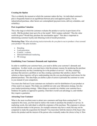 Creating the Option
This is evidently the moment at which the customer makes the buy. An individual customer's
pick is frequently based on an equilibrium between price and apparent quality. For an
industrialized purchase, other factors are contemplated (payment terms, delivery schedules, and
reliability).
Post-Acquisition Valuation
This is the stage at which the customer evaluates the product or service in provisions of its
worth. Did the product meet up to his or her needs? Did it surpass outlooks? Was the value
worth the price? Would they purchase the merchandise again? This data is important in
determining customer loyalty and obtaining word-of-mouth promotion.
Marketing Plan: What advertising tactics/networks do you plan to use to produce a buzz around
your product? The plan includes:
• Branding
• Lead generation
• Content + website
• Inbound/Outbound marketing
• PR strategy
Establishing Your Customers Demands and Aspirations
In order to establish your customer basis, you need to define your customer’s demands and
aspirations. In other words, you must know what the primary reasons for producing the purchase
are. What precisely are they considering for in the product or service? Are they creating a
purchase that answers a problem or are they creating a purchase that satisfies a desire? The
solution to these inquiries will give understanding into the core psychological motivations for the
planned purchase. This data helps you define a plan of action to persuade the customer to come
to you instead of your competitors.
You must also find out if your customers are inclined to wait for distribution of your product or
if they need it on request. This helps you establish not only your fabrication strategy, but also
your market positioning strategy. Other things to consider are whether your customer has a
fondness for quality as opposed to quantity; what their overall cost-advantage is; and whether
they require a guarantee.
Attracting Your Customer
What is the most excellent route to attract new customers and keep them coming back? To
respond to this issue, you first need to realize who wants to purchase the product or service. In
marketing words, this individual is called the originator of the purchase. The originator is always
not the decision-maker in the process, for example someone may have a need, but may not be
competent to make the acquisition for himself. You must draw both the interest of the buyer who
desires the product and the interest of the person who eventually makes the choice to buy it. How
 