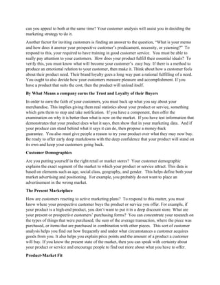 can you appeal to both at the same time? Your customer analysis will assist you in deciding the
marketing strategy to do it.
Another factor for inviting customers is finding an answer to the question, “What is your memo
and how does it answer your prospective customer’s predicament, necessity, or yearning?” To
respond to this, your required to have training in good customer service. You must be able to
really pay attention to your customers. How does your product fulfill their essential ideals? To
verify this, you must know what will become your customer’s easy buy. If there is a method to
produce an emotional relation to your customer, then make it. Think about how a customer feels
about their product need. Their brand loyalty goes a long way past a rational fulfilling of a need.
You ought to also decide how your customers measure pleasure and accomplishment. If you
have a product that suits the cost, then the product will unload itself.
By What Means a company earns the Trust and Loyalty of their Buyers
In order to earn the faith of your customers, you must back up what you say about your
merchandise. This implies giving them real statistics about your product or service, something
which gets them to stop and take notification. If you have a component, then offer the
examination on why it is better than what is now on the market. If you have test information that
demonstrates that your product does what it says, then show that in your marketing data. And if
your produce can stand behind what it says it can do, then propose a money-back
guarantee. You also must give people a reason to try your product over what they may now buy.
Be ready to offer early deep markdowns with the deep confidence that your product will stand on
its own and keep your customers going back.
Customer Demographics
Are you putting yourself in the right retail or market stores? Your customer demographic
explains the exact segment of the market to which your product or service attract. This data is
based on elements such as age, social class, geography, and gender. This helps define both your
market advertising and positioning. For example, you probably do not want to place an
advertisement in the wrong market.
The Present Marketplace
How are customers reacting to active marketing plans? To respond to this matter, you must
know where your prospective customer buys the product or service you offer. For example, if
your product is a high-end product, you don’t want to put it in a deep discount store. What are
your present or prospective customers’ purchasing forms? You can concentrate your research on
the types of things that were purchased, the sum of the average transaction, where the piece was
purchased, or items that are purchased in combination with other pieces. This sort of customer
analysis helps you find out how frequently and under what circumstances a customer acquires
goods from you. It also helps you explain price points and the amount of a product a customer
will buy. If you know the present state of the market, then you can speak with certainty about
your product or service and encourage people to find out more about what you have to offer.
Product-Market Fit
 